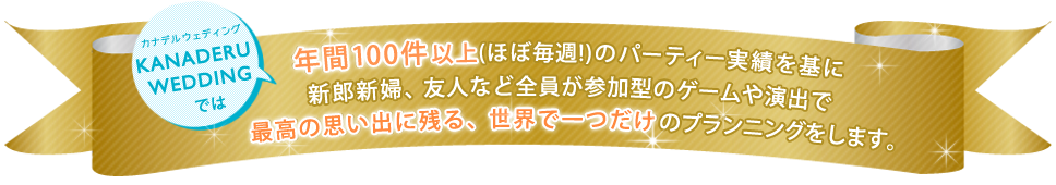 カナデルウェディングでは、年間 100 件以上(ほぼ毎週!)のパーティー実績を基に 新郎新婦、友人など全員が参加型のゲームや演出で最高の思い出に残る、 世界で一つだけのプランニングをします。