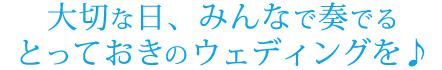 大切な日、みんなで奏でる
とっておきのウェディングを♪
